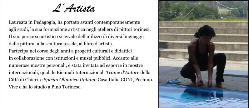 Laureata in Pedagogia, ha portato avanti contemporaneamente  agli studi, la sua formazione artistica negli ateliers di pittori torinesi.  Il suo percorso artistico si avvale dell’utilizzo di diversi linguaggi:  dalla pittura, alla scultura tessile, al libro d’artista.  Partecipa nel corso degli anni a progetti culturali e didattici  in collaborazione con istituzioni e musei pubblici. Accanto alle  numerose mostre personali, è stata invitata ad esporre in mostre  internazionali, quali le Biennali Internazionali Trame d’Autore della  Città di Chieri  e Spirito Olimpico Italiano Casa Italia CONI, Pechino. Vive e ha lo studio a Pino Torinese.     L’Artista